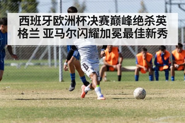 西班牙欧洲杯决赛巅峰绝杀英格兰 亚马尔闪耀加冕最佳新秀