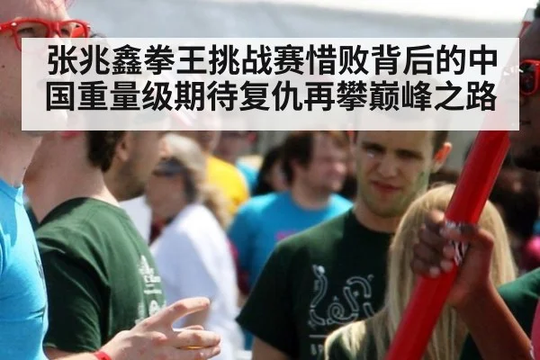 张兆鑫拳王挑战赛惜败背后的中国重量级期待复仇再攀巅峰之路
