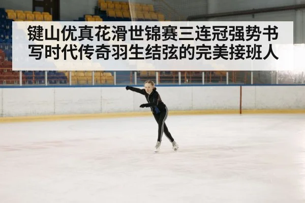 键山优真花滑世锦赛三连冠强势书写时代传奇羽生结弦的完美接班人