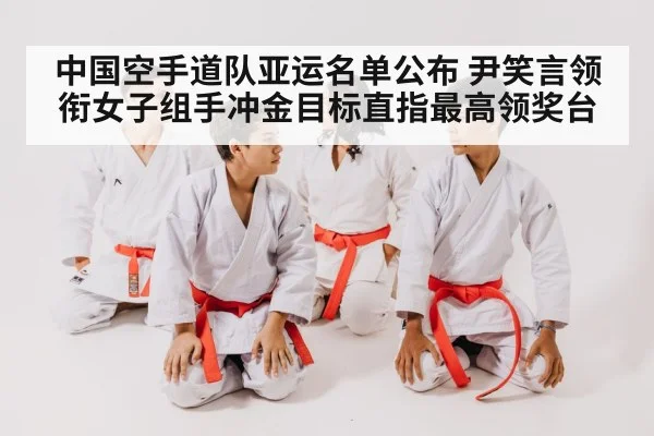 中国空手道队亚运名单公布 尹笑言领衔女子组手冲金目标直指最高领奖台