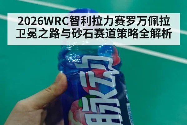 2026WRC智利拉力赛罗万佩拉卫冕之路与砂石赛道策略全解析